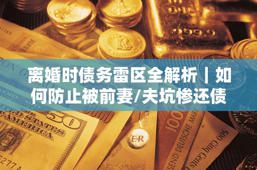 济南离婚时债务雷区全解析｜如何防止被前妻/夫坑惨还债？