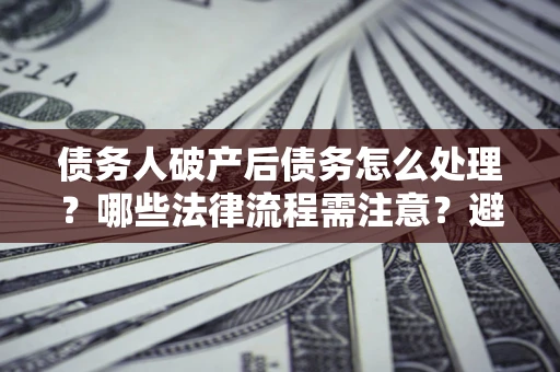 济南债务人破产后债务怎么处理？哪些法律流程需注意？避免踩坑指南