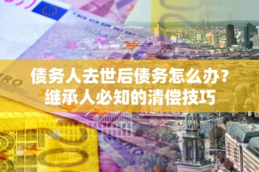 济南债务人去世后债务怎么办？继承人必知的清偿技巧