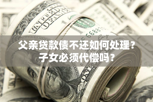 济南父亲贷款债不还如何处理？子女必须代偿吗？